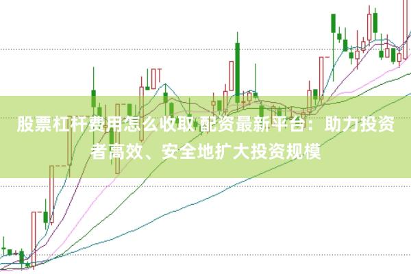 股票杠杆费用怎么收取 配资最新平台：助力投资者高效、安全地扩大投资规模
