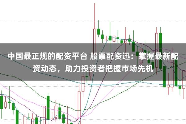 中国最正规的配资平台 股票配资迅：掌握最新配资动态，助力投资者把握市场先机