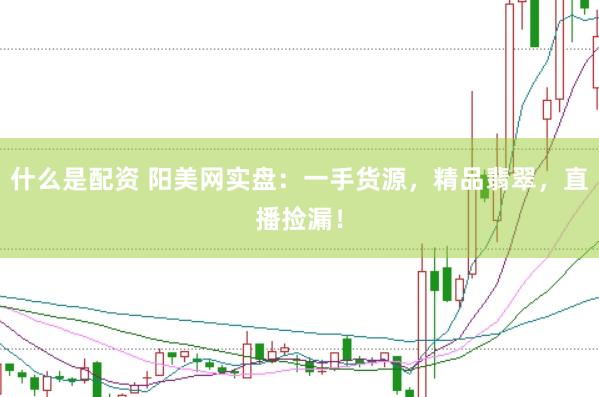 什么是配资 阳美网实盘：一手货源，精品翡翠，直播捡漏！