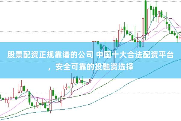 股票配资正规靠谱的公司 中国十大合法配资平台，安全可靠的投融资选择