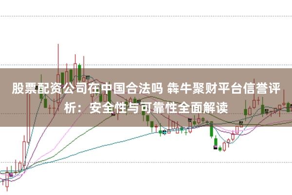 股票配资公司在中国合法吗 犇牛聚财平台信誉评析：安全性与可靠性全面解读