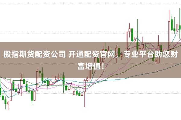 股指期货配资公司 开通配资官网，专业平台助您财富增值！