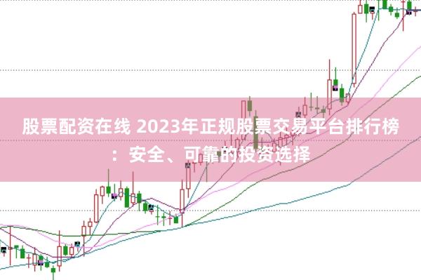 股票配资在线 2023年正规股票交易平台排行榜：安全、可靠的投资选择