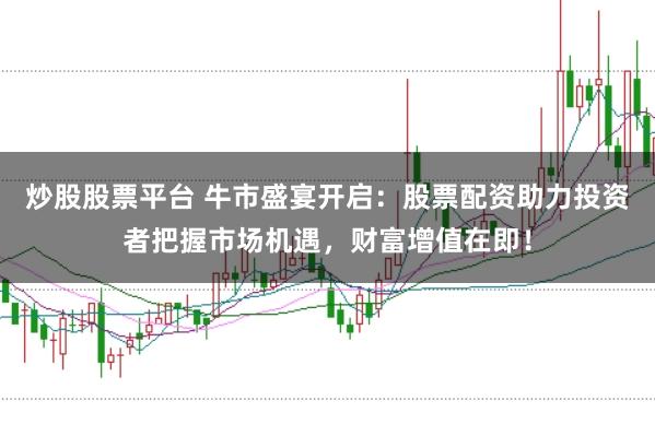 炒股股票平台 牛市盛宴开启：股票配资助力投资者把握市场机遇，财富增值在即！