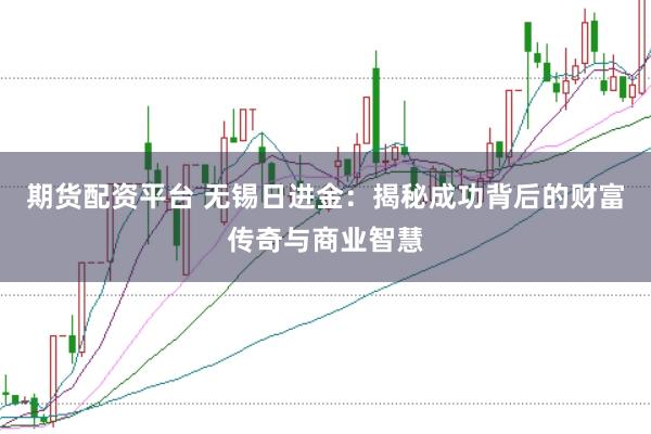 期货配资平台 无锡日进金：揭秘成功背后的财富传奇与商业智慧