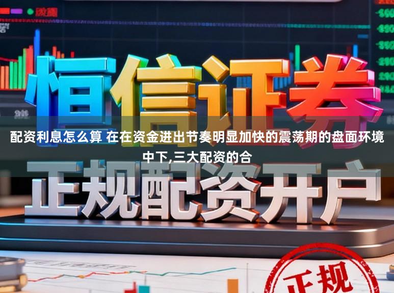 配资利息怎么算 在在资金进出节奏明显加快的震荡期的盘面环境中下，三大配资的合