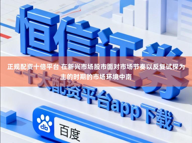 正规配资十倍平台 在新兴市场股市面对市场节奏以反复试探为主的时期的市场环境中南