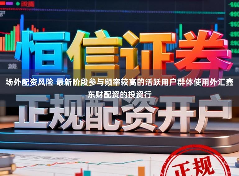 场外配资风险 最新阶段参与频率较高的活跃用户群体使用外汇鑫东财配资的投资行