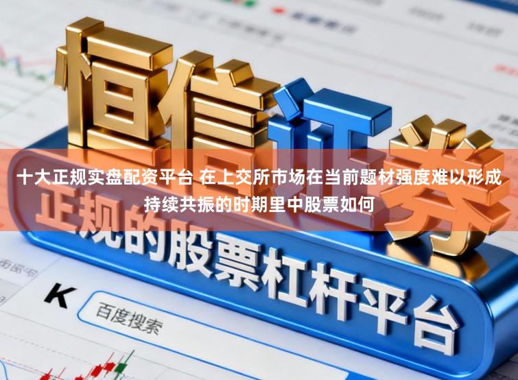 十大正规实盘配资平台 在上交所市场在当前题材强度难以形成持续共振的时期里中股票如何