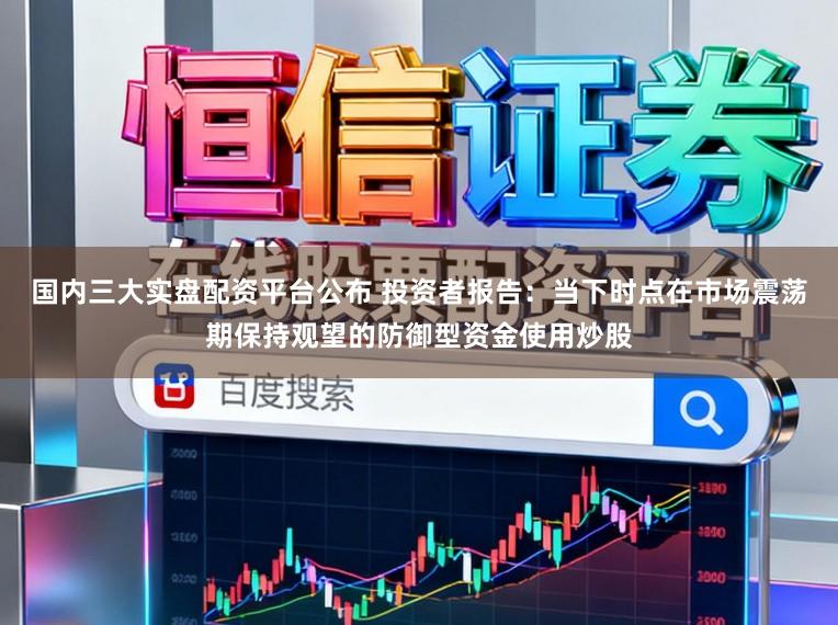 国内三大实盘配资平台公布 投资者报告:当下时点在市场震荡期保持观望的防御型资金使用炒股
