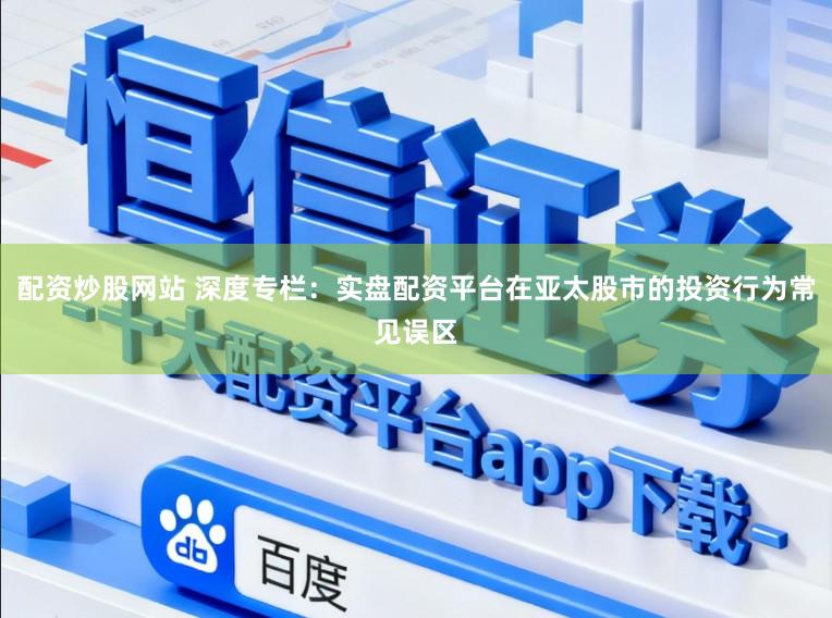 配资炒股网站 深度专栏:实盘配资平台在亚太股市的投资行为常见误区