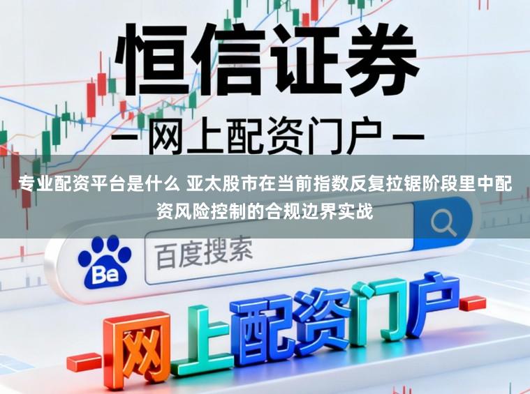 专业配资平台是什么 亚太股市在当前指数反复拉锯阶段里中配资风险控制的合规边界实战