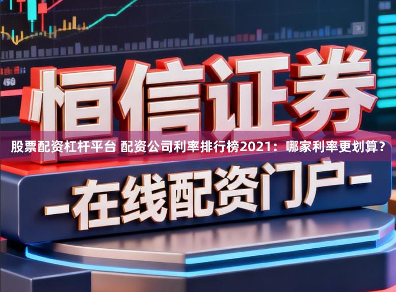 股票配资杠杆平台 配资公司利率排行榜2021：哪家利率更划算？